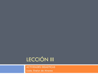 LECCIÓN III
ACTIVIDADES DIDADTICAS
Licda. Evelyn de Alvarez
 