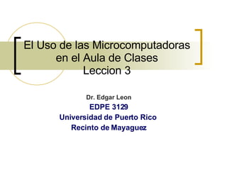 El Uso de las Microcomputadoras en el Aula de Clases Leccion 3 Dr. Edgar Leon EDPE 3129 Universidad de Puerto Rico  Recinto de Mayaguez 