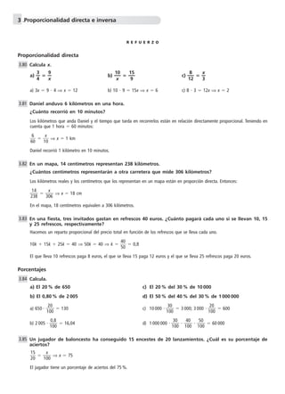 3 .Proporcionalidad directa e inversa 
R E F U E R Z O 
Proporcionalidad directa 
Calcula x. 
a) —3 
—  —9 
4 
— b) — 1 
x 
0— 
x 
 — 1 
5— 
9 
8 
c) —1 
2 — 
 —x 
— 
3 
a) 3x  9  4 ⇒ x  12 b) 10  9  15x ⇒ x  6 c) 8  3  12x ⇒ x  2 
Daniel anduvo 6 kilómetros en una hora. 
¿Cuánto recorrió en 10 minutos? 
Los kilómetros que anda Daniel y el tiempo que tarda en recorrerlos están en relación directamente proporcional. Teniendo en 
cuenta que 1 hora  60 minutos: 
6 
6 
0  
x 
0 ⇒ x  1 km 
 1 
Daniel recorrió 1 kilómetro en 10 minutos. 
En un mapa, 14 centímetros representan 238 kilómetros. 
¿Cuántos centímetros representarán a otra carretera que mide 306 kilómetros? 
Los kilómetros reales y los centímetros que los representan en un mapa están en proporción directa. Entonces: 
1 
3 
4 
2 
8  
x 
 30 
6  
⇒ x  18 cm 
En el mapa, 18 centímetros equivalen a 306 kilómetros. 
En una fiesta, tres invitados gastan en refrescos 40 euros. ¿Cuánto pagará cada uno si se llevan 10, 15 
y 25 refrescos, respectivamente? 
Hacemos un reparto proporcional del precio total en función de los refrescos que se lleva cada uno. 
10k  15k  25k  40 ⇒ 50k  40 ⇒ k   4 
5 
0 
0  
 0,8 
El que lleva 10 refrescos paga 8 euros, el que se lleva 15 paga 12 euros y el que se lleva 25 refrescos paga 20 euros. 
3.80 
3.81 
3.82 
3.83 
Porcentajes 
Calcula. 
a) El 20 % de 650 c) El 20 % del 30 % de 10 000 
b) El 0,80 % de 2 005 d) El 50 % del 40 % del 30 % de 1 000 000 
2 
0 
0 
a) 650  1 
0  
3 
0 
0 
 130 c) 10 000 1 
0  
2 
0 
0 
 3 000; 3 000 1 
0  
 600 
0 
0 
,8 
b) 2 005 1 
0  
3 
0 
0 
 16,04 d) 1 000 000 1 
0  
4 
0 
0 
 1 
0  
5 
0 
0 
 1 
0  
 60 000 
Un jugador de baloncesto ha conseguido 15 encestes de 20 lanzamientos. ¿Cuál es su porcentaje de 
aciertos? 
 1 
2 
5 
0  
x 
 10 
0  
⇒ x  75 
El jugador tiene un porcentaje de aciertos del 75 %. 
3.84 
3.85 
 