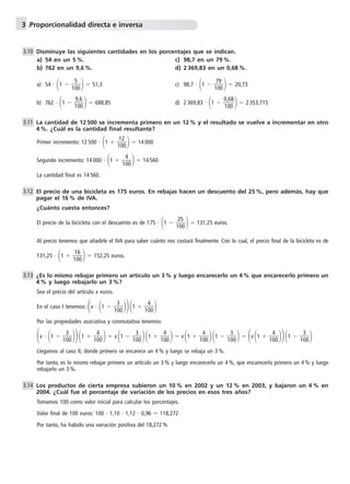 3 .Proporcionalidad directa e inversa 
Disminuye las siguientes cantidades en los porcentajes que se indican. 
a) 54 en un 5 %. c) 98,7 en un 79 %. 
b) 762 en un 9,6 %. d) 2 369,83 en un 0,68 %. 
a) 54  1  1 
5 
00   51,3 c) 98,7  1  1 
0  20,73 
7 
0 
9 
b) 762  1  1 
0  688,85 d) 2 369,83  1   0 
9 
0 
,6 
8   2 353,715 
, 
0 
1 
6 
0 
La cantidad de 12 500 se incrementa primero en un 12 % y el resultado se vuelve a incrementar en otro 
4 %. ¿Cuál es la cantidad final resultante? 
Primer incremento: 12 500  1  1 
0  14 000 
1 
0 
2 
Segundo incremento: 14 000  1  1 
4 
00   14 560 
La cantidad final es 14 560. 
El precio de una bicicleta es 175 euros. En rebajas hacen un descuento del 25 %, pero además, hay que 
pagar el 16 % de IVA. 
¿Cuánto cuesta entonces? 
El precio de la bicicleta con el descuento es de 175  1  1 
0  131,25 euros. 
2 
0 
5 
Al precio tenemos que añadirle el IVA para saber cuánto nos costará finalmente. Con lo cual, el precio final de la bicicleta es de 
131,25  1  1 
0  152,25 euros. 
1 
0 
6 
¿Es lo mismo rebajar primero un artículo un 3 % y luego encarecerlo un 4 % que encarecerlo primero un 
4 % y luego rebajarlo un 3%? 
Sea el precio del artículo x euros. 
En el caso I tenemos: x  1  1 
3 
00 1  1 
4 
00  
1 
1 
Por las propiedades asociativa y conmutativa tenemos: 
x  3 
1  4 
1  x 1 00  00  1 
 3 
00 1  1 
4 
00   x 1  1 
3 
00   x 1  1 
4 
00 1  1 
4 
00 1  1 
3 
00  
Llegamos al caso II, donde primero se encarece un 4 % y luego se rebaja un 3 %. 
Por tanto, es lo mismo rebajar primero un artículo un 3 % y luego encarecerlo un 4 %, que encarecerlo primero un 4 % y luego 
rebajarlo un 3 %. 
Los productos de cierta empresa subieron un 10 % en 2002 y un 12 % en 2003, y bajaron un 4 % en 
2004. ¿Cuál fue el porcentaje de variación de los precios en esos tres años? 
Tomamos 100 como valor inicial para calcular los porcentajes. 
Valor final de 100 euros: 100  1,10  1,12  0,96  118,272 
Por tanto, ha habido una variación positiva del 18,272% 
3.10 
3.11 
3.12 
3.13 
3.14 
 