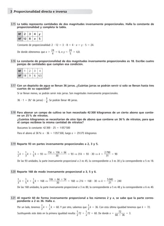 3 .Proporcionalidad directa e inversa 
La tabla representa cantidades de dos magnitudes inversamente proporcionales. Halla la constante de 
proporcionalidad y completa la tabla. 
Constante de proporcionalidad: 2  12  3  8  4  x  y  5  24. 
De donde obtenemos que x   2 
4 
4 
 6, e y   2 
4 
5 
 4,8. 
La constante de proporcionalidad de dos magnitudes inversamente proporcionales es 18. Escribe cuatro 
parejas de cantidades que cumplan esa condición. 
Con un depósito de agua se llenan 36 jarras. ¿Cuántas jarras se podrán servir si solo se llenan hasta tres 
cuartos de su capacidad? 
Si se llenan menos, se podrán servir más jarras. Son magnitudes inversamente proporcionales. 
3 
4. Se podrán llenar 48 jarras. 
36  1  (N.o de jarras)   
Para abonar un campo de cultivo se han necesitado 42 300 kilogramos de un cierto abono que contie-ne 
un 25 % de nitratos. 
¿Cuántos kilogramos se necesitarían de otro tipo de abono que contiene un 36 % de nitratos, para que 
el campo recibiese la misma cantidad de nitratos? 
Buscamos la constante: 42 300  25  1 057 500 
Para el abono al 36 %: x  36  1 057 500, luego x  29 375 kilogramos 
Reparte 93 en partes inversamente proporcionales a 2, 3 y 5. 
1 
2k   
 
1 
3k   
15k  
1 
5k  93 ⇒ 
1 
0 
3 
0k  6k 
 93 ⇒ 31k  93  30 ⇒ k   2 
7 
1 
90 
  90 
3 
De las 93 unidades, la parte inversamente proporcional a 2 es 45, la correspondiente a 3 es 30 y la correspondiente a 5 es 18. 
Reparte 168 de modo inversamente proporcional a 3, 5 y 6. 
1 
3k   
 
1 
5k   
10k  
1 
6k  168 ⇒ 
6 
0 
3 
k  5k 
 168 ⇒ 21k  168  30 ⇒ k   5 
0 
1 
40 
  240 
2 
De las 168 unidades, la parte inversamente proporcional a 3 es 80, la correspondiente a 5 es 48 y la correspondiente a 6 es 40. 
Al repartir 60 de forma inversamente proporcional a los números 2 y x, se sabe que la parte corres-pondiente 
a 2 es 36. Halla x. 
1 
2k   
Por un lado, tenemos  
1 
xk  60. Y por otro, sabemos que  
1 
2k  36. Con esta última igualdad tenemos que k  72. 
1 
272   
Sustituyendo este dato en la primera igualdad resulta:  
7 
 
1 
x72  60. De donde x 60 
2 
36  3. 
3.15 
3.16 
3.17 
3.18 
3.19 
3.20 
3.21 
M 2 3 4 y 
M 12 8 x 5 
M 1 2 3 4 
M 18 9 6 4,5 
 