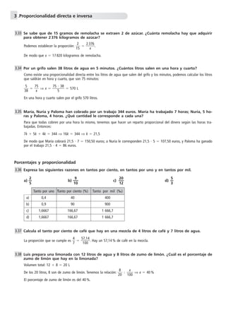 3 .Proporcionalidad directa e inversa 
1 
Se sabe que de 15 gramos de remolacha se extraen 2 de azúcar. ¿Cuánta remolacha hay que adquirir 
para obtener 2 376 kilogramos de azúcar? 
2 
Podemos establecer la proporción: 5  
2 3 
x 
76 
. 
  
De modo que x  17 820 kilogramos de remolacha. 
Por un grifo salen 38 litros de agua en 5 minutos. ¿Cuántos litros salen en una hora y cuarto? 
Como existe una proporcionalidad directa entre los litros de agua que salen del grifo y los minutos, podemos calcular los litros 
que saldrán en hora y cuarto, que son 75 minutos: 
5 
3 
8  
  7 
5 
 ⇒ x  
x 
75 
 38 
 570 L 
5 
En una hora y cuarto salen por el grifo 570 litros. 
María, Nuria y Paloma han cobrado por un trabajo 344 euros. María ha trabajado 7 horas; Nuria, 5 ho-ras 
y Paloma, 4 horas. ¿Qué cantidad le corresponde a cada una? 
Para que todas cobren por una hora lo mismo, tenemos que hacer un reparto proporcional del dinero según las horas tra-bajadas. 
Entonces: 
7k  5k  4k  344 ⇒ 16k  344 ⇒ k  21,5 
De modo que María cobrará 21,5  7  150,50 euros; a Nuria le corresponden 21,5  5  107,50 euros, y Paloma ha ganado 
por el trabajo 21,5  4  86 euros. 
3.33 
3.34 
3.35 
Porcentajes y proporcionalidad 
Expresa las siguientes razones en tantos por ciento, en tantos por uno y en tantos por mil. 
a) —2 
— b) —1 
5 
9 
0 — 
c) — 2 
0 
2 — 
1 
d) —5 
— 
3 
Calcula el tanto por ciento de café que hay en una mezcla de 4 litros de café y 7 litros de agua. 
4 
7   5 
1 
La proporción que se cumple es  
7 
0 
,1 
0 
4 . Hay un 57,14 % de café en la mezcla. 
2 
Luis prepara una limonada con 12 litros de agua y 8 litros de zumo de limón. ¿Cuál es el porcentaje de 
zumo de limón que hay en la limonada? 
Volumen total: 12  8  20 L 
8 
De los 20 litros, 8 son de zumo de limón. Tenemos la relación: 0  
x 
 10 
0  
⇒ x  40% 
El porcentaje de zumo de limón es del 40 %. 
3.36 
3.37 
3.38 
Tanto por uno Tanto por ciento (%) Tanto por mil (‰) 
a) 0,4 40 400 
b) 0,9 90 900 
c) 1,6667 166,67 1 666,7 
d) 1,6667 166,67 1 666,7 
 