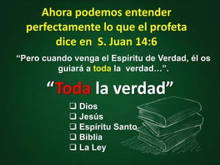 Ahora podemos entender
perfectamente lo que el profeta
dice en S. Juan 14:6
“Pero cuando venga el Espíritu de Verdad, él os
guiará a toda la verdad…”.
“Toda la verdad”
 Dios
 Jesús
 Espíritu Santo
 Biblia
 La Ley
 
