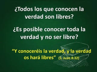 ¿Todos los que conocen la
verdad son libres?
¿Es posible conocer toda la
verdad y no ser libre?
“Y conoceréis la verdad, y la verdad
os hará libres” (S. Juan 8:32)
 