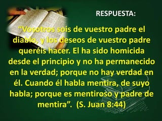 “Vosotros sois de vuestro padre el
diablo, y los deseos de vuestro padre
queréis hacer. El ha sido homicida
desde el principio y no ha permanecido
en la verdad; porque no hay verdad en
él. Cuando él habla mentira, de suyo
habla; porque es mentiroso y padre de
mentira”. (S. Juan 8:44)
RESPUESTA:
 