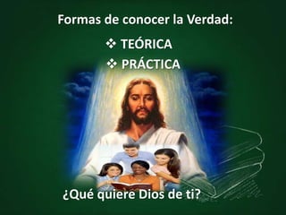Formas de conocer la Verdad:
 TEÓRICA
¿Qué quiere Dios de ti?
 PRÁCTICA
 