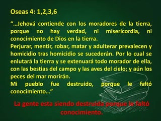 “…Jehová contiende con los moradores de la tierra,
porque no hay verdad, ni misericordia, ni
conocimiento de Dios en la tierra.
Perjurar, mentir, robar, matar y adulterar prevalecen y
homicidio tras homicidio se sucederán. Por lo cual se
enlutará la tierra y se extenuará todo morador de ella,
con las bestias del campo y las aves del cielo; y aún los
peces del mar morirán.
Mi pueblo fue destruido, porque le faltó
conocimiento…”
Oseas 4: 1,2,3,6
La gente esta siendo destruida porque le faltó
conocimiento.
 