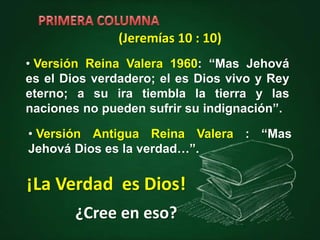 • Versión Reina Valera 1960: “Mas Jehová
es el Dios verdadero; el es Dios vivo y Rey
eterno; a su ira tiembla la tierra y las
naciones no pueden sufrir su indignación”.
• Versión Antigua Reina Valera : “Mas
Jehová Dios es la verdad…”.
¡La Verdad es Dios!
(Jeremías 10 : 10)
¿Cree en eso?
 