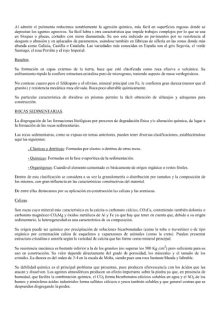 Al admitir el pulimento reducimos notablemente la agresión química, más fácil en superficies rugosas donde se
depositan los agentes agresivos. Su fácil labra s otra característica que impide trabajos complejos por lo que se usa
en bloques o placas, cortados con sierra diamantada. Su uso esta indicado en pavimentos por su resistencia al
desgaste o abrasión y en aplacados de paramentos, usándose también en fábricas de sillería en las zonas donde más
abunda como Galicia, Castilla o Cataluña. Las variedades más conocidas en España son el gris Segovia, el verde
Santiago, el rosa Porriño y el rojo Imperial.
Basaltos.
Su formación en capas externas de la tierra, hace que esté clasificada como roca efusiva o volcánica. Su
enfriamiento rápido le confiere estructura cristalina pero de micrograno, teniendo aspecto de masa verdegrisácea.
No contiene cuarzo pero el feldespato y el olivino, mineral principal con Fe, le confieren gran dureza (menor que el
granito) y resistencia mecánica muy elevada. Roca poco alterable químicamente.
Su particular característica de dividirse en prismas permite la fácil obtención de sillarejos y adoquines para
construcción.
ROCAS SEDIMENTARIAS.
La disgregación de las formaciones litológicas por procesos de degradación física y/o alteración química, da lugar a
la formación de las rocas sedimentarias.
Las rocas sedimentarias, como se expuso en temas anteriores, pueden tener diversas clasificaciones, estableciéndose
aquí las siguientes:
- Clásticas o detríticas: Formadas por clastos o detritus de otras rocas.
- Químicas: Formadas en la fase evaporítica de la sedimentación.
- Organógenas: Cuando el elemento cementado es básicamente de origen orgánico o restos fósiles.
Dentro de esta clasificación se considera a su vez la granulometría o distribución por tamaños y la composición de
los mismos, con gran influencia en las características constructivas del material.
De entre ellas destacamos por su aplicación en construcción las calizas y las areniscas.
Calizas.
Son rocas cuyo mineral más característico es la calcita o carbonato cálcico, CO3Ca, conteniendo también dolomia o
carbonato magnésico CO3Mg y óxidos metálicos de Al y Fe ya que hay que tener en cuenta que, debido a su origen
sedimentario, la heterogeneidad es una característica de su composición.
Su origen puede ser químico por precipitación de soluciones bicarbonatadas (como la toba o travertino) o de tipo
orgánico por cementación caliza de esqueletos y caparazones de animales (como la creta). Pueden presentar
estructura cristalina o amorfa según la variedad de calcita que las forme como mineral principal.
Su resistencia mecánica es bastante inferior a la de los granitos (no superan los 500 Kg /cm2
) pero suficiente para su
uso en construcción. Su valor depende directamente del grado de porosidad, los minerales y el tamaño de los
cristales. La dureza es del orden de 3-4 en la escala de Mohs, siendo pues una roca bastante blanda y labrable.
Su debilidad química es el principal problema que presentan, pues producen efervescencia con los ácidos que las
atacan y disuelven. Los agentes atmosféricos producen un efecto importante sobre la piedra ya que, en presencia de
humedad, que facilita la combinación química, el CO2 forma bicarbonatos cálcicos solubles en agua y el SO2 de los
humos y atmósferas ácidas industriales forma sulfatos cálcicos o yesos también solubles y que general costras que se
desprenden disgregando la piedra.
 