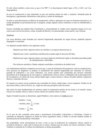 El calor afecta también a estas rocas ya que a los 900° C se descomponen dando lugar a CO2 y CaO o cal viva,
disgregándose.
Su uso en construcción es muy importante ya que son materias primas de cales y cementos, formando parte de
hormigones y aglomerados, bituminosos como gravas y arenas de machaqueo.
En obra se usan directamente en fábricas de mampostería, sillería y aplacados así como en elementos decorativos, no
siendo apropiadas en pavimentación por su desgaste, aunque algunas calizas cristalinas se usan en embaldosados y
bordillos.
Existen variedades que admiten bien el pulimento y comercialmente se venden como mármoles aunque no lo son,
como ocurre con los travertinos o tobas, la piedra de Borriol y los denominados crema marfil y rojo Alicante.
Areniscas.
Las rocas detríticas están formadas por material fragmentado depositado de origen diverso, pudiendo aparecer
disgregado o cementado.
Los depósitos pueden deberse a las siguientes causas:
- Depósitos por hielo: deposita clastos sin clasificar y sin apenas alteración per sé.
- Depósitos por viento: manifiestan estratificación cruzada según la dirección del flujo.
- Depósitos por agua: deposita clastos con mayor grado de clasificación según su densidad, porosidad, grado
de redondeamiento, esfericidad...
- Por esfuerzos mecánicos: Dando conjuntos macloideos o miloníticos de ámbito local.
Las sedimentarias detríticas compactas son rocas que, a causa de fenómenos físicoquímicos como la compactación y
otros procesos de diagénesis se produce la cementación del material fragmentado por materiales en solución,
pasando de sedimentos a ser rocas coherentes. Las arenas pueden estar constituidas por diversos minerales
procedentes de la disgregación de rocas ígneas o sedimentarias como el cuarzo y feldespatos (de la descomposición
de los granitos) y la calcita (de rocas calizas) dando lugar a arenas silíceas o calizas, llevando también compuestos
férricos y minerales diversos.
El cemento y/o matriz son las sustancias que consolidan los clastos, dando lugar a rocas compactas. Pueden ser de
tipo silíceo (SiO2), calizo (CO3Ca), etc., según las sales que precipiten sobre las arenas.
Son cuatro los tipos fundamentales de areniscas según la composición química de las arenas y el cemento: arenas
silíceas con cemento silíceo o calizo y arenas calizas con cemento silíceo o calizo.
Según el tamaño de grano se denominan, según Petitjhon y otros autores en (Tabla 6.3.5.1):
- Ruditas > 2 mm.
- Arenitas, entre
1
16
a 2 mm.
- Lutitas <
1
16
mm.
En el caso de alto contenido calizo pasan a denominarse Calciruditas, Calcarenitas o Calcilutitas. Cuando el
contenido en elementos orgánicos en forma de restos esqueléticos duros o fósiles es elevado también reciben la
denominación de biocalcarenitas o bioruditas.
Sus propiedades varían enormemente de unas a otras ya que el predominio de compuestos silíceos mejora la
resistencia mecánica y sobre todo la dureza por el cuarzo, mientras que las calizas son menos resistentes y duras.
También el contenido de Fe influye favorablemente en dichas propiedades.
 