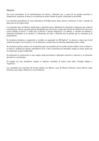 Mármoles.
Son rocas procedentes de la transformación de calizas y dolomías que, a causa de las grandes presiones y
temperaturas, aumentan su dureza y recristalizan en mayor tamaño de grano, reduciendo su porosidad.
Los mármoles procedentes de rocas dolomíticas (CO3Mg) tienen mayor dureza, resistencia al calor y tamaño de
grano que los de origen calizo.
Los minerales base son blancos, dando lugar a mármoles puros, debiéndose la coloración a impurezas que, según la
concentración, ofrecen una gran gama de tonalidades que van de gris a negro (por tinción de carbones) de rosa a rojo
oscuro (debido al hierro) y verdes (por el Olivino o silicato magnésico). Los dibujos y veteados son debidos a
elementos fosilizados en su interior, o a filtraciones de sales y minerales por las grietas que se ocasionan en la
metamorfosis.
Su resistencia mecánica a compresión es variable, no superando los 800 Kgf/cm
2
. La dureza es mayor que la del
mineral de origen (3 en la calcita y 4 en la dolomía) y resisten bien a la abrasión, pudiéndose pulir y labrar.
Su resistencia química mejora con el pulimento pero son atacables por los ácidos (incluso débiles como el láctico o
el cítrico) y también por agentes atmosféricos (CO2 y SO3) en presencia de humedad, aunque en menor grado que
las calizas por su gran compacidad.
Su utilización en construcción es muy amplia, desde pavimentos a aplacados exteriores e interiores y en elementos
decorativos o esculturales.
En España son muy abundantes, aunque se importan variedades de países como Italia, Portugal, Bélgica o
Yugoslavia.
Las variedades más conocidas del levante español son: Blanco y gris de Macael (Almería), crema (Játiva), negro
(Callosa), rojo (Aspe y Monovar) y rosa (Valencia).
 