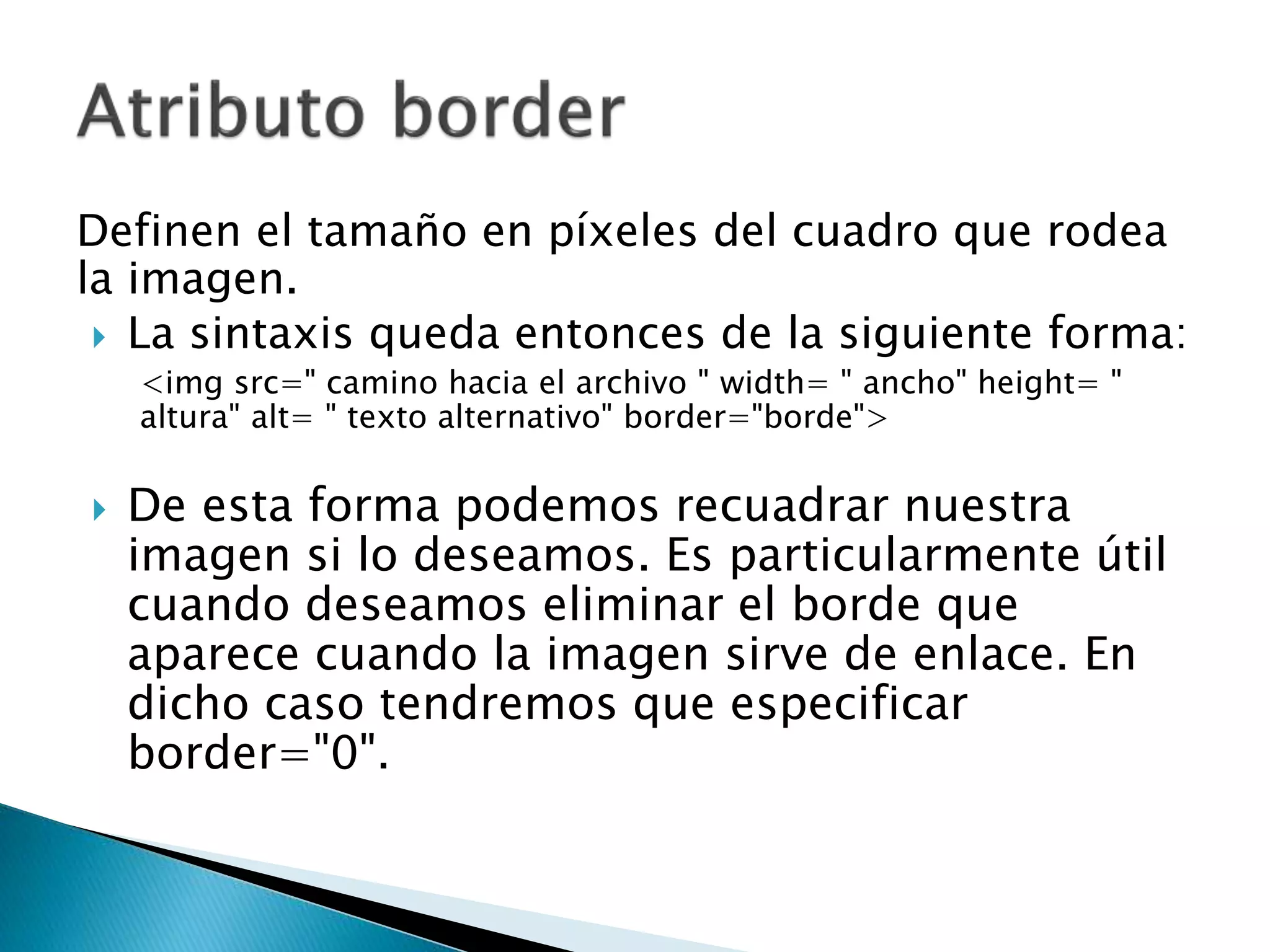 Definen el tamaño en píxeles del cuadro que rodea
la imagen.
 La sintaxis queda entonces de la siguiente forma:
<img src=" camino hacia el archivo " width= " ancho" height= "
altura" alt= " texto alternativo" border="borde">
 De esta forma podemos recuadrar nuestra
imagen si lo deseamos. Es particularmente útil
cuando deseamos eliminar el borde que
aparece cuando la imagen sirve de enlace. En
dicho caso tendremos que especificar
border="0".
 