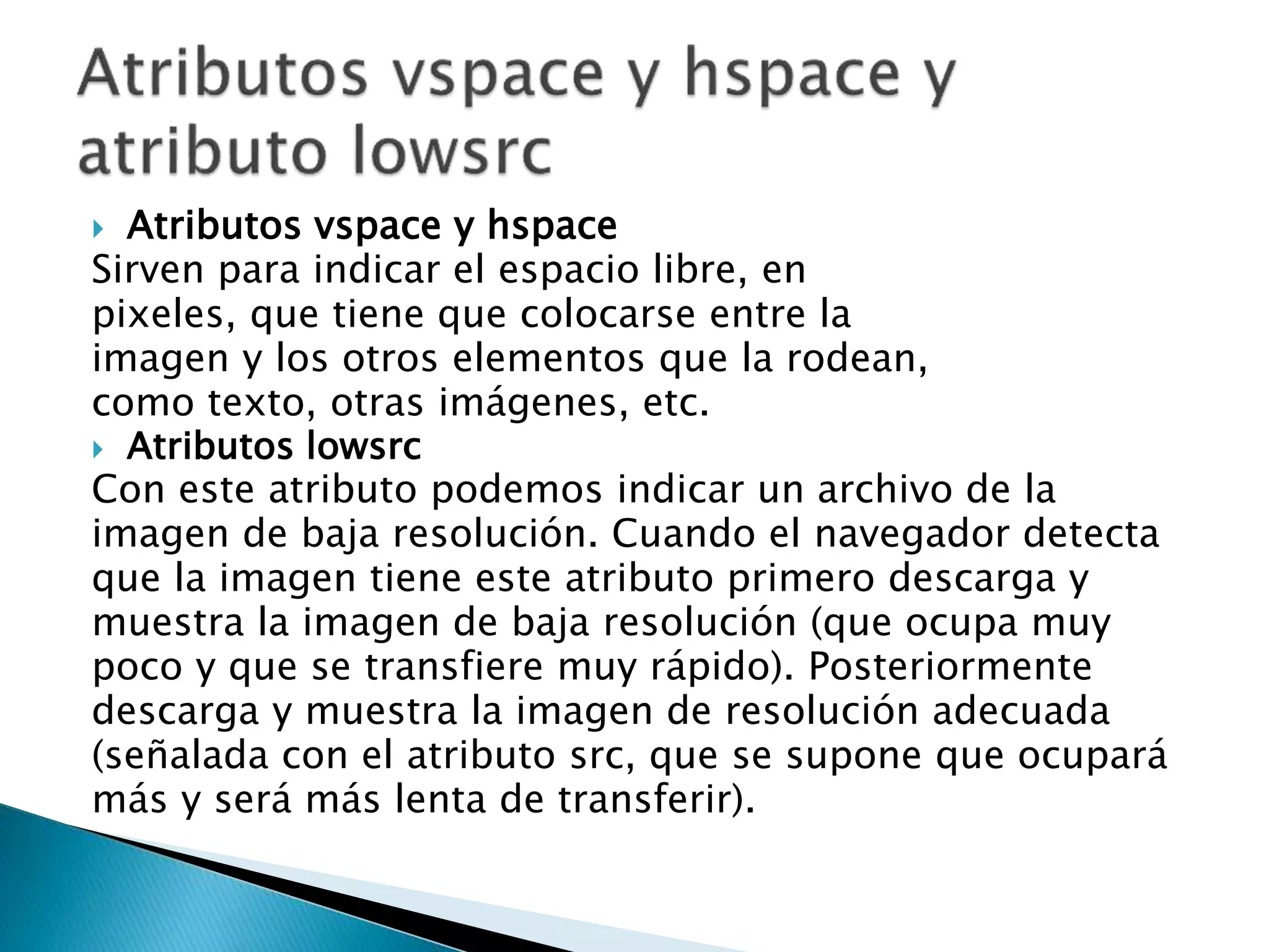 Atributos vspace y hspace
Sirven para indicar el espacio libre, en
pixeles, que tiene que colocarse entre la
imagen y los otros elementos que la rodean,
como texto, otras imágenes, etc.
 Atributos lowsrc
Con este atributo podemos indicar un archivo de la
imagen de baja resolución. Cuando el navegador detecta
que la imagen tiene este atributo primero descarga y
muestra la imagen de baja resolución (que ocupa muy
poco y que se transfiere muy rápido). Posteriormente
descarga y muestra la imagen de resolución adecuada
(señalada con el atributo src, que se supone que ocupará
más y será más lenta de transferir).
 