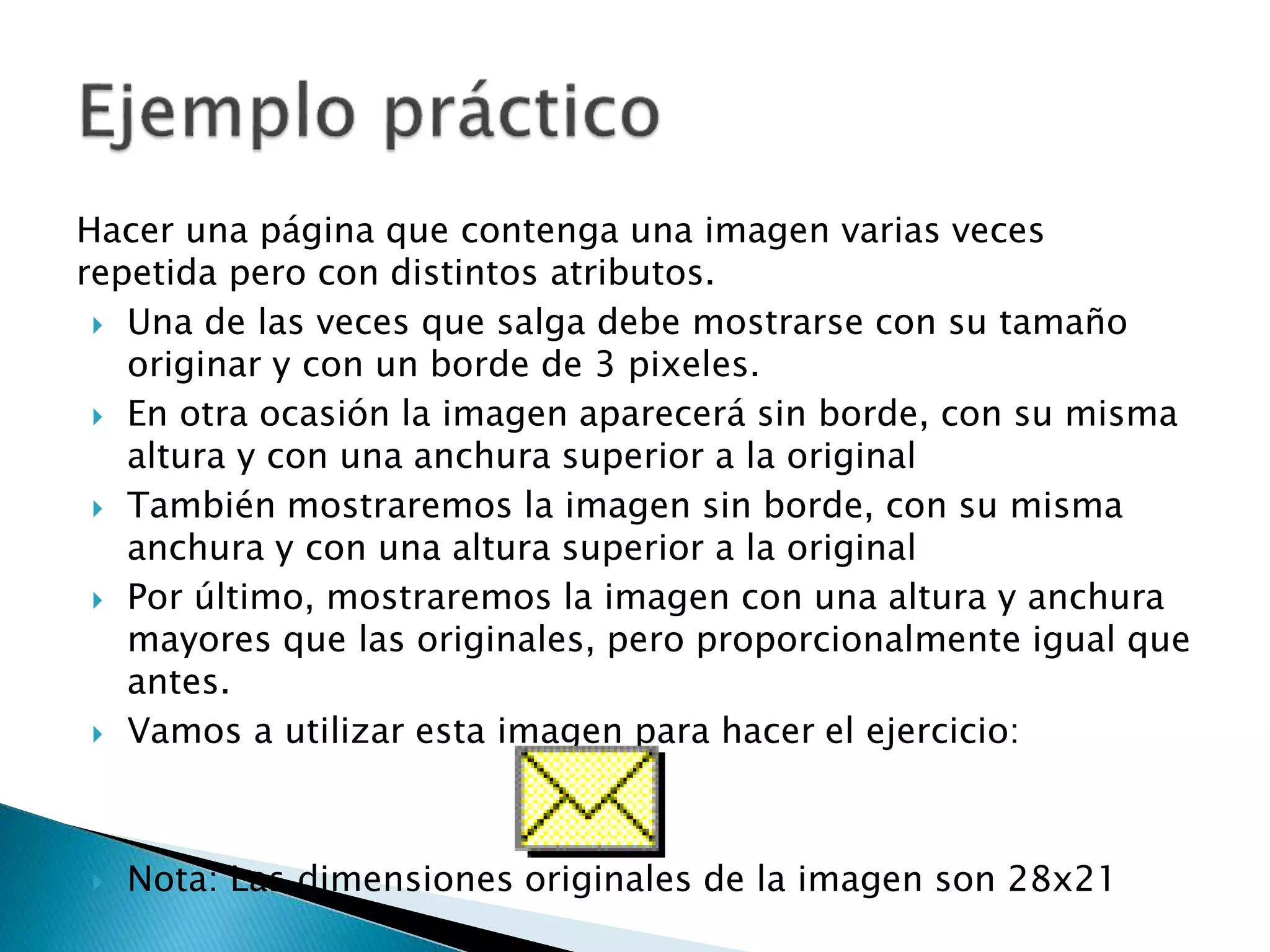 Hacer una página que contenga una imagen varias veces
repetida pero con distintos atributos.
 Una de las veces que salga debe mostrarse con su tamaño
originar y con un borde de 3 pixeles.
 En otra ocasión la imagen aparecerá sin borde, con su misma
altura y con una anchura superior a la original
 También mostraremos la imagen sin borde, con su misma
anchura y con una altura superior a la original
 Por último, mostraremos la imagen con una altura y anchura
mayores que las originales, pero proporcionalmente igual que
antes.
 Vamos a utilizar esta imagen para hacer el ejercicio:
 Nota: Las dimensiones originales de la imagen son 28x21
 