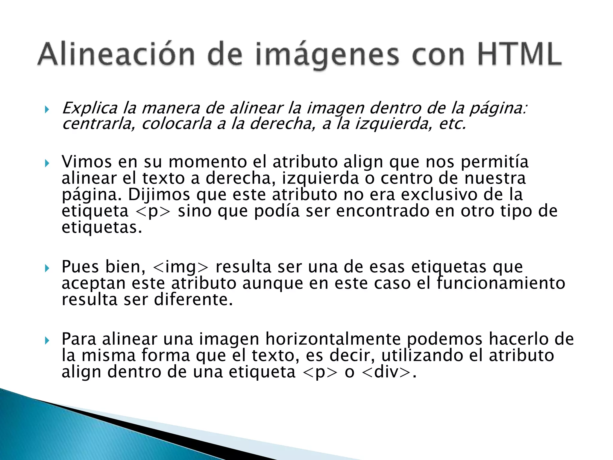  Explica la manera de alinear la imagen dentro de la página:
centrarla, colocarla a la derecha, a la izquierda, etc.
 Vimos en su momento el atributo align que nos permitía
alinear el texto a derecha, izquierda o centro de nuestra
página. Dijimos que este atributo no era exclusivo de la
etiqueta <p> sino que podía ser encontrado en otro tipo de
etiquetas.
 Pues bien, <img> resulta ser una de esas etiquetas que
aceptan este atributo aunque en este caso el funcionamiento
resulta ser diferente.
 Para alinear una imagen horizontalmente podemos hacerlo de
la misma forma que el texto, es decir, utilizando el atributo
align dentro de una etiqueta <p> o <div>.
 
