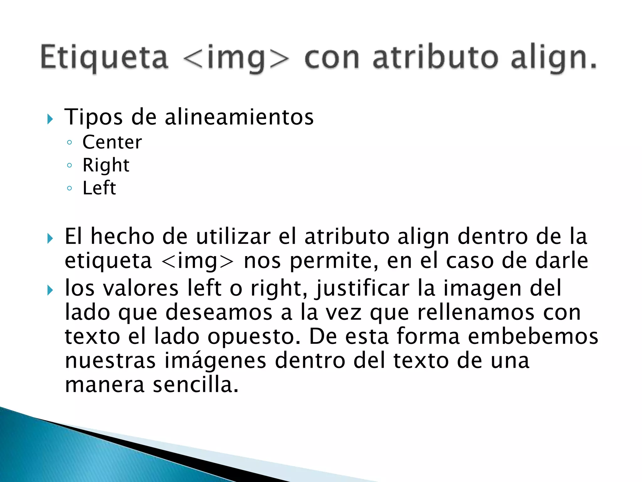  Tipos de alineamientos
◦ Center
◦ Right
◦ Left
 El hecho de utilizar el atributo align dentro de la
etiqueta <img> nos permite, en el caso de darle
 los valores left o right, justificar la imagen del
lado que deseamos a la vez que rellenamos con
texto el lado opuesto. De esta forma embebemos
nuestras imágenes dentro del texto de una
manera sencilla.
 