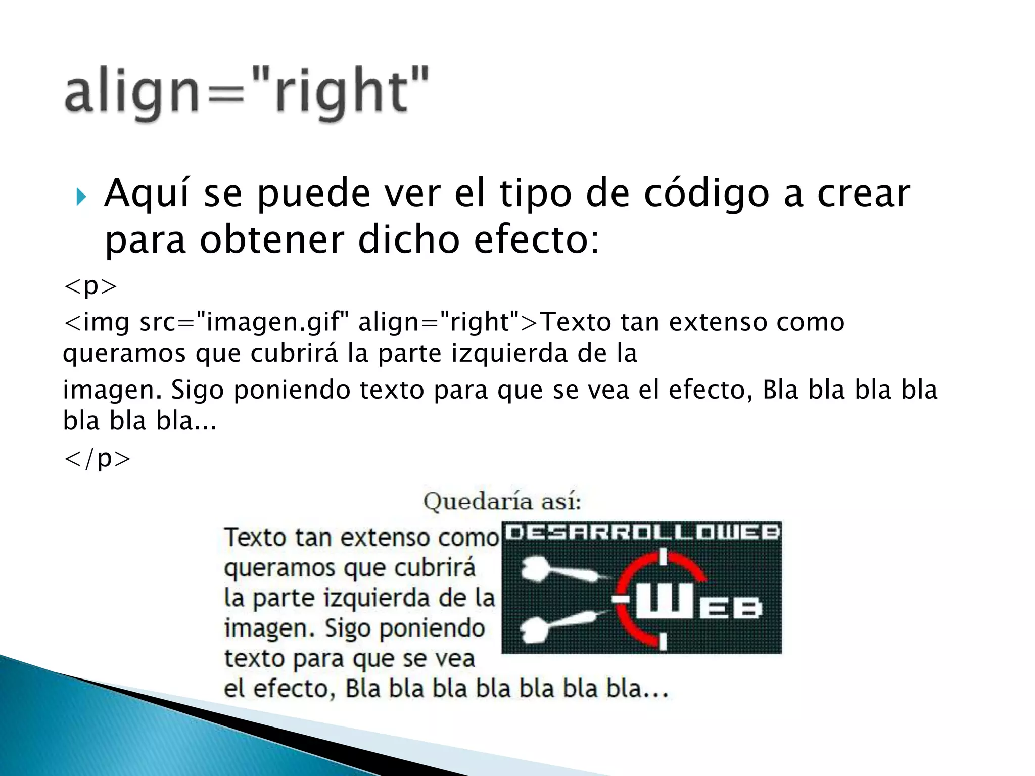  Aquí se puede ver el tipo de código a crear
para obtener dicho efecto:
<p>
<img src="imagen.gif" align="right">Texto tan extenso como
queramos que cubrirá la parte izquierda de la
imagen. Sigo poniendo texto para que se vea el efecto, Bla bla bla bla
bla bla bla...
</p>
 