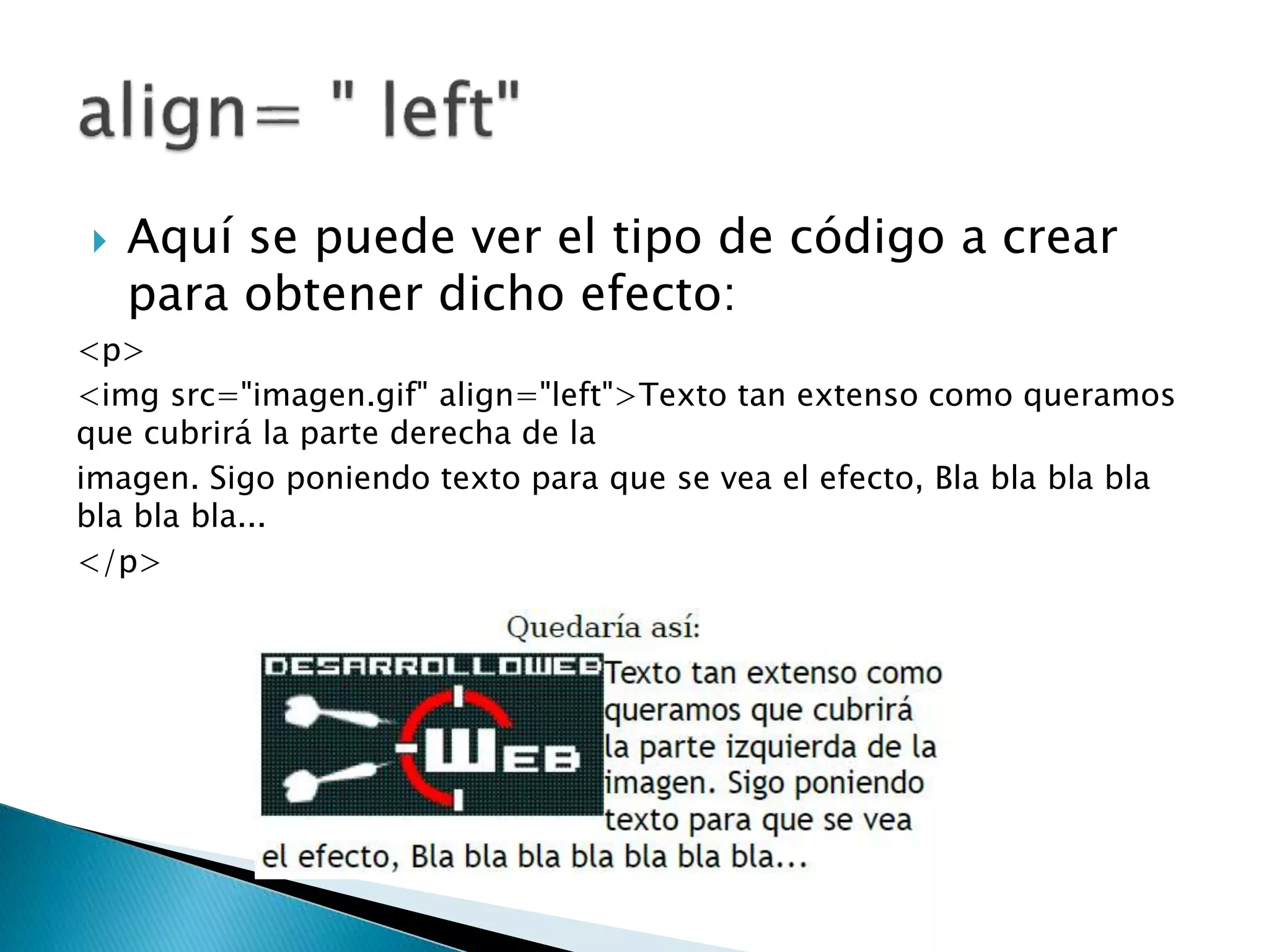  Aquí se puede ver el tipo de código a crear
para obtener dicho efecto:
<p>
<img src="imagen.gif" align="left">Texto tan extenso como queramos
que cubrirá la parte derecha de la
imagen. Sigo poniendo texto para que se vea el efecto, Bla bla bla bla
bla bla bla...
</p>
 