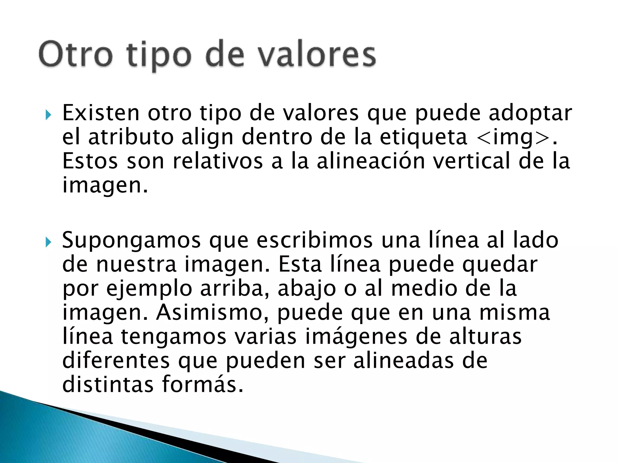  Existen otro tipo de valores que puede adoptar
el atributo align dentro de la etiqueta <img>.
Estos son relativos a la alineación vertical de la
imagen.
 Supongamos que escribimos una línea al lado
de nuestra imagen. Esta línea puede quedar
por ejemplo arriba, abajo o al medio de la
imagen. Asimismo, puede que en una misma
línea tengamos varias imágenes de alturas
diferentes que pueden ser alineadas de
distintas formás.
 