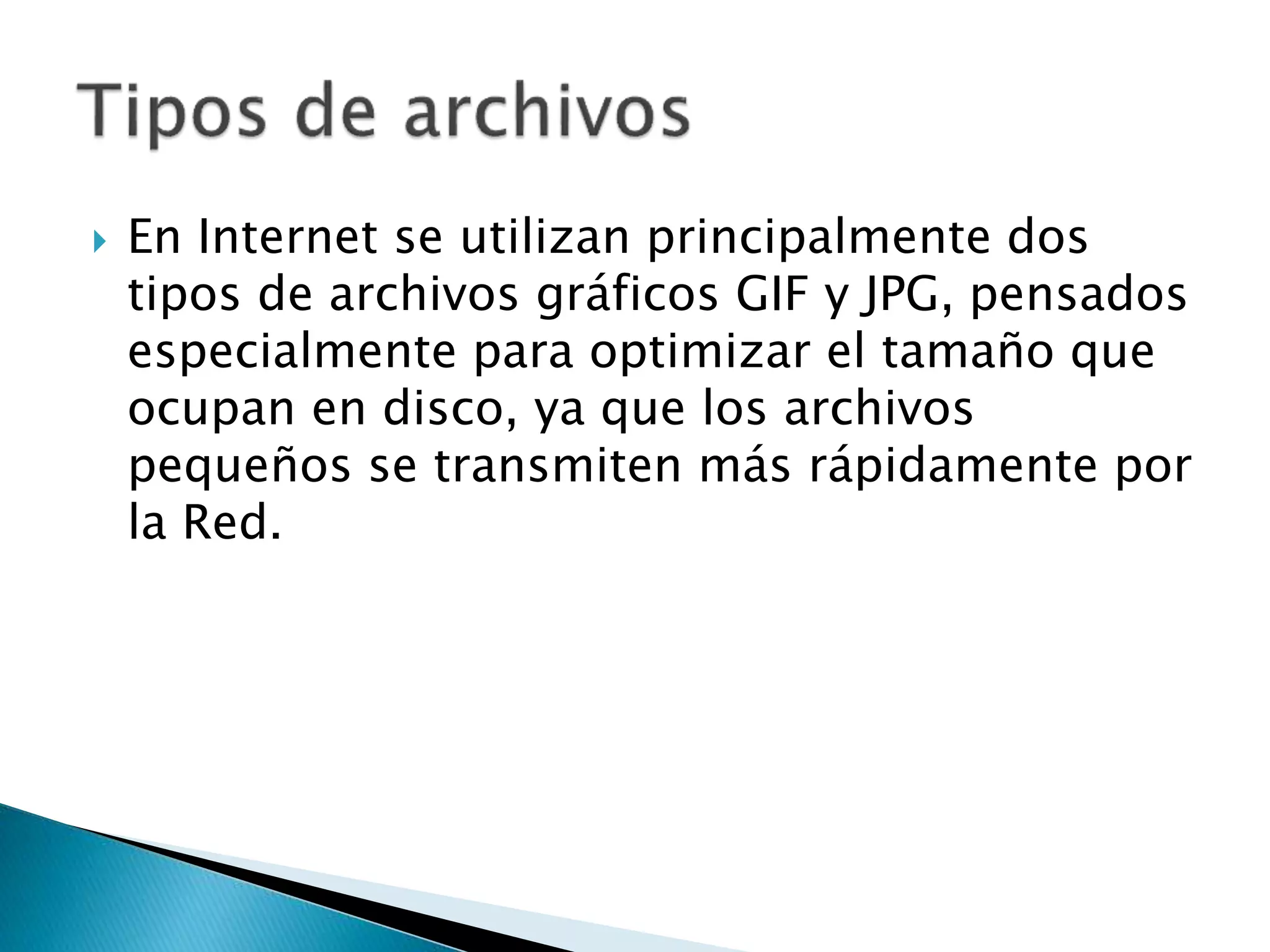  En Internet se utilizan principalmente dos
tipos de archivos gráficos GIF y JPG, pensados
especialmente para optimizar el tamaño que
ocupan en disco, ya que los archivos
pequeños se transmiten más rápidamente por
la Red.
 