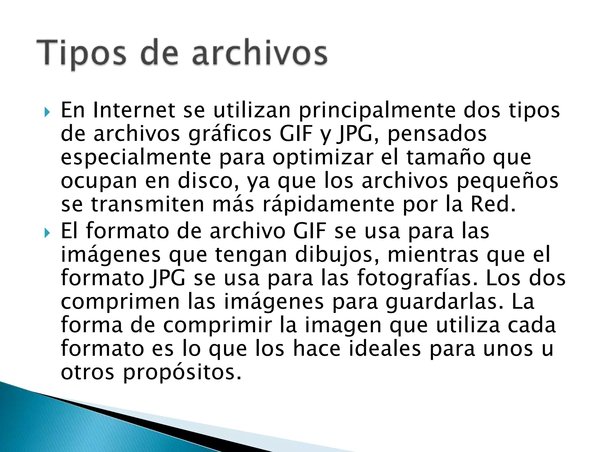  En Internet se utilizan principalmente dos tipos
de archivos gráficos GIF y JPG, pensados
especialmente para optimizar el tamaño que
ocupan en disco, ya que los archivos pequeños
se transmiten más rápidamente por la Red.
 El formato de archivo GIF se usa para las
imágenes que tengan dibujos, mientras que el
formato JPG se usa para las fotografías. Los dos
comprimen las imágenes para guardarlas. La
forma de comprimir la imagen que utiliza cada
formato es lo que los hace ideales para unos u
otros propósitos.
 