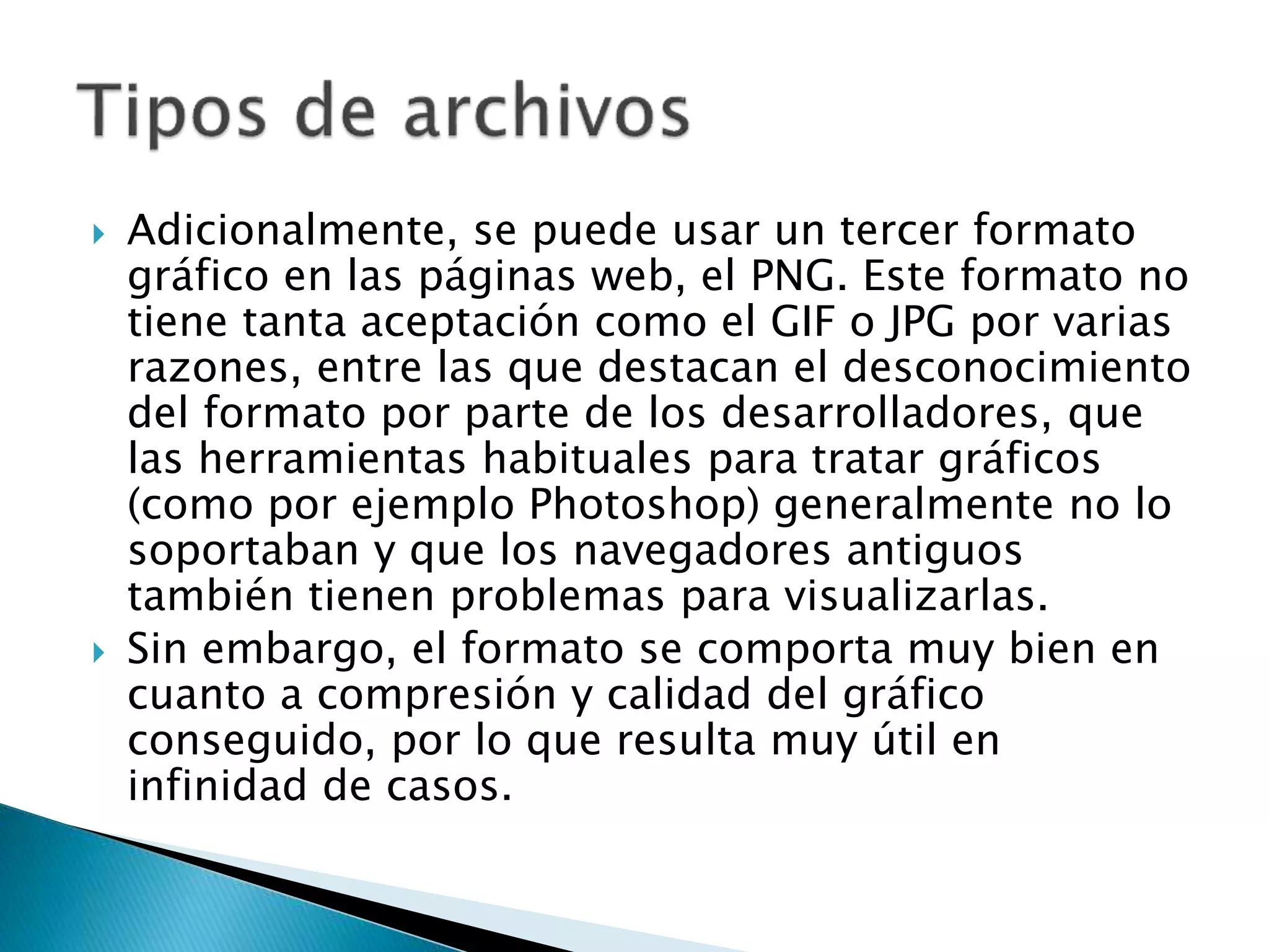  Adicionalmente, se puede usar un tercer formato
gráfico en las páginas web, el PNG. Este formato no
tiene tanta aceptación como el GIF o JPG por varias
razones, entre las que destacan el desconocimiento
del formato por parte de los desarrolladores, que
las herramientas habituales para tratar gráficos
(como por ejemplo Photoshop) generalmente no lo
soportaban y que los navegadores antiguos
también tienen problemas para visualizarlas.
 Sin embargo, el formato se comporta muy bien en
cuanto a compresión y calidad del gráfico
conseguido, por lo que resulta muy útil en
infinidad de casos.
 