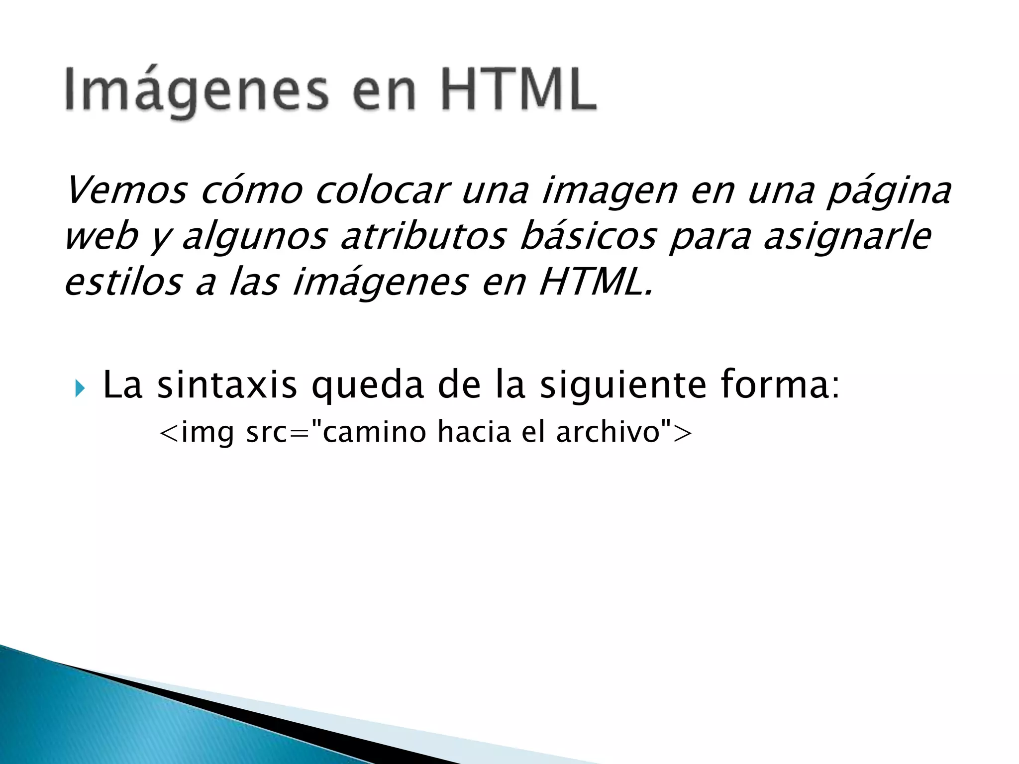Vemos cómo colocar una imagen en una página
web y algunos atributos básicos para asignarle
estilos a las imágenes en HTML.
 La sintaxis queda de la siguiente forma:
<img src="camino hacia el archivo">
 