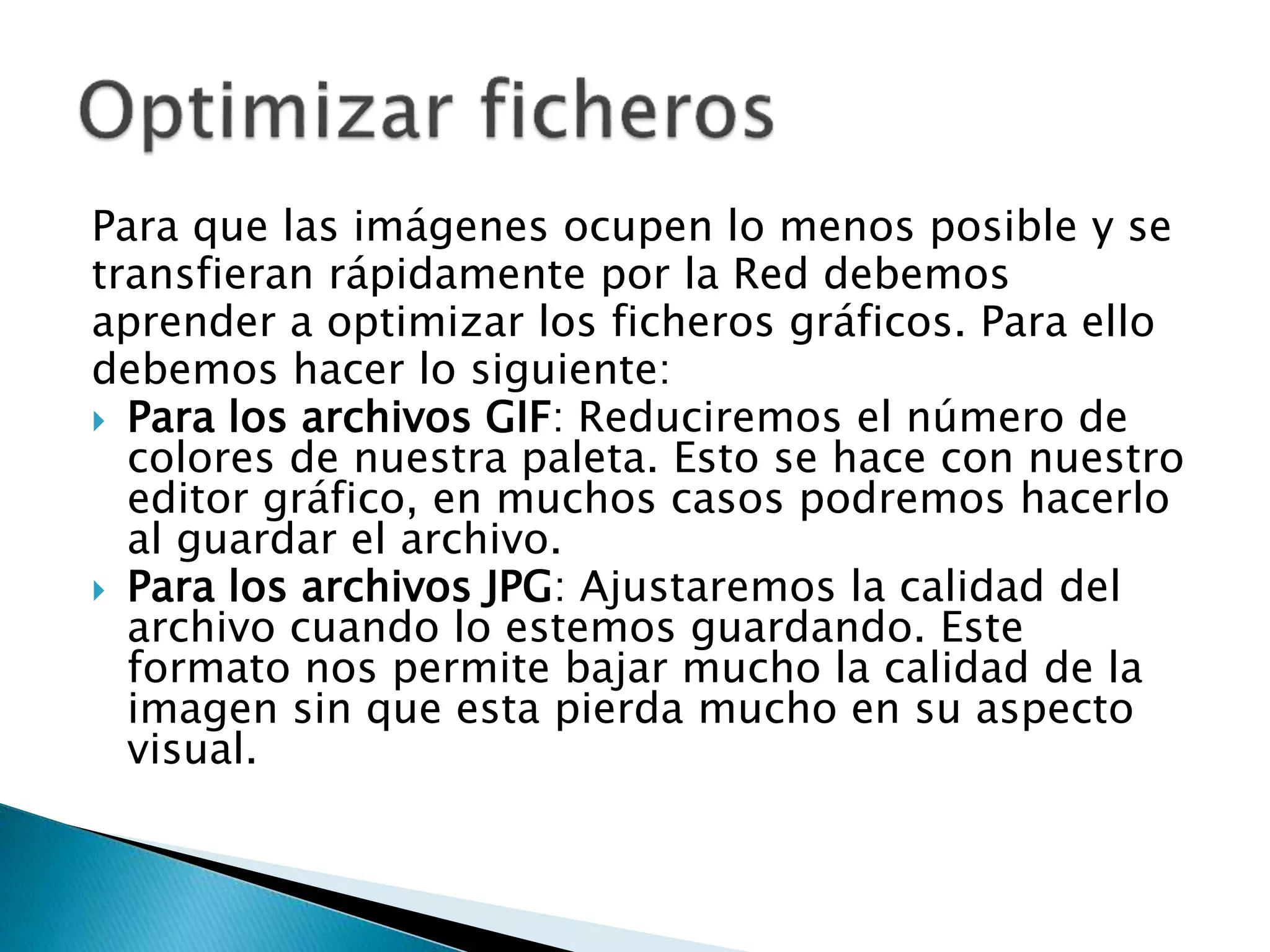 Para que las imágenes ocupen lo menos posible y se
transfieran rápidamente por la Red debemos
aprender a optimizar los ficheros gráficos. Para ello
debemos hacer lo siguiente:
 Para los archivos GIF: Reduciremos el número de
colores de nuestra paleta. Esto se hace con nuestro
editor gráfico, en muchos casos podremos hacerlo
al guardar el archivo.
 Para los archivos JPG: Ajustaremos la calidad del
archivo cuando lo estemos guardando. Este
formato nos permite bajar mucho la calidad de la
imagen sin que esta pierda mucho en su aspecto
visual.
 