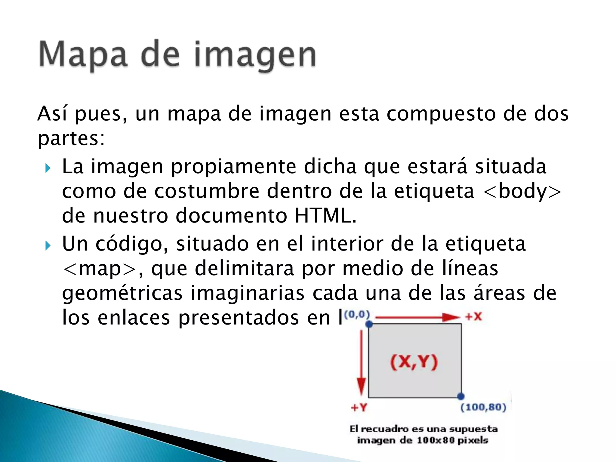 Así pues, un mapa de imagen esta compuesto de dos
partes:
 La imagen propiamente dicha que estará situada
como de costumbre dentro de la etiqueta <body>
de nuestro documento HTML.
 Un código, situado en el interior de la etiqueta
<map>, que delimitara por medio de líneas
geométricas imaginarias cada una de las áreas de
los enlaces presentados en la imagen.
 