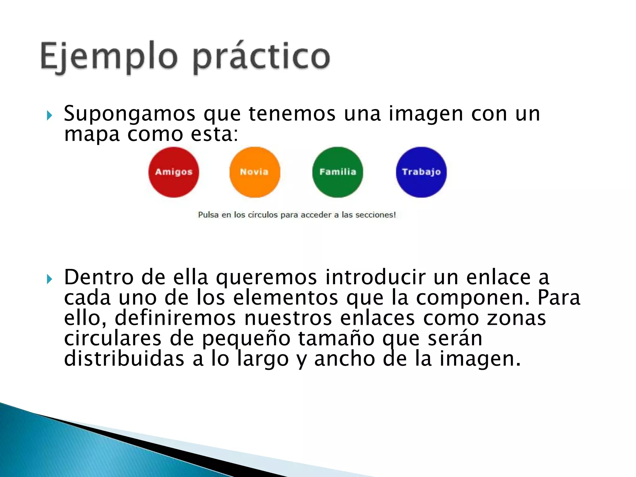  Supongamos que tenemos una imagen con un
mapa como esta:
 Dentro de ella queremos introducir un enlace a
cada uno de los elementos que la componen. Para
ello, definiremos nuestros enlaces como zonas
circulares de pequeño tamaño que serán
distribuidas a lo largo y ancho de la imagen.
 
