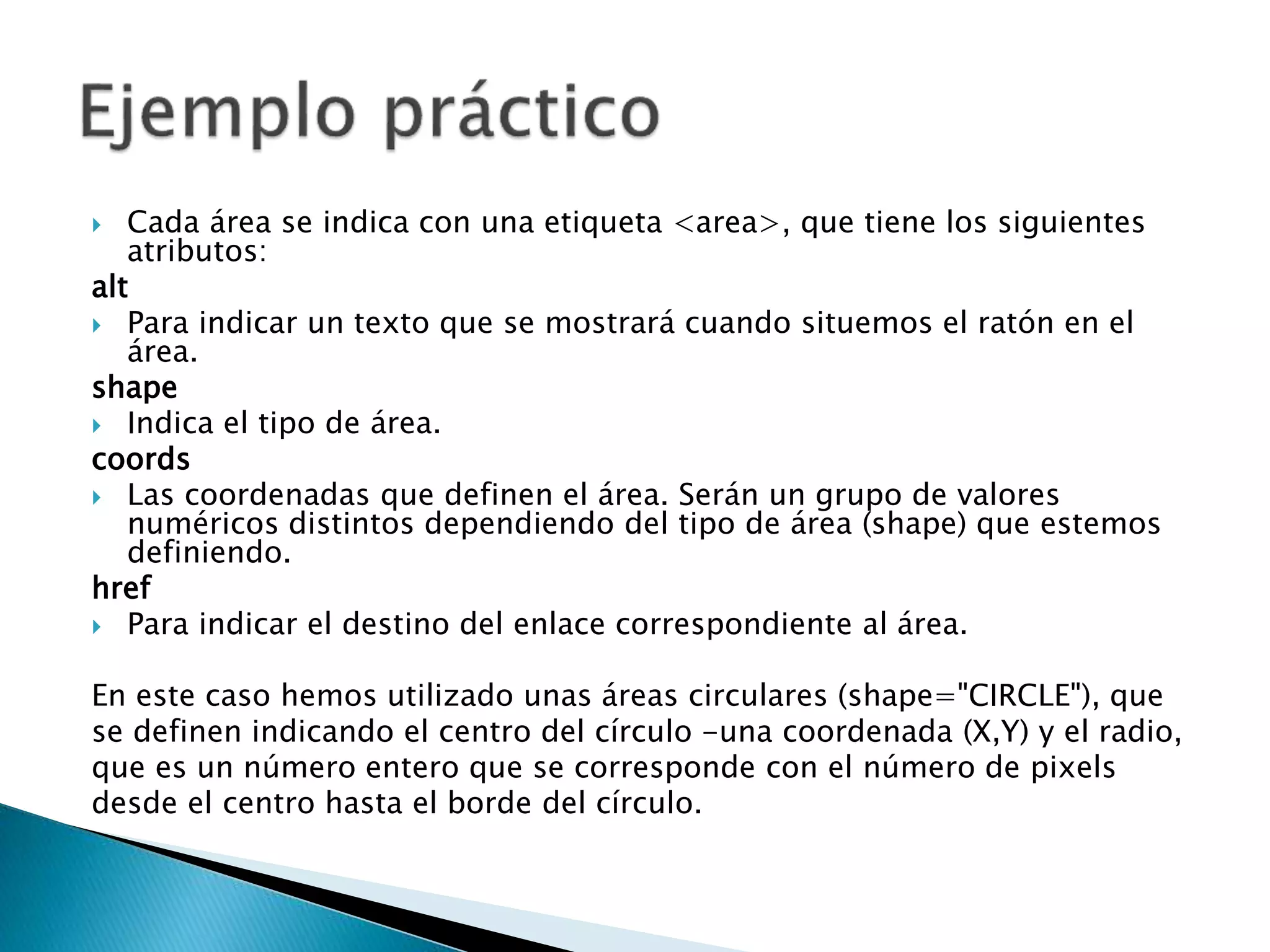  Cada área se indica con una etiqueta <area>, que tiene los siguientes
atributos:
alt
 Para indicar un texto que se mostrará cuando situemos el ratón en el
área.
shape
 Indica el tipo de área.
coords
 Las coordenadas que definen el área. Serán un grupo de valores
numéricos distintos dependiendo del tipo de área (shape) que estemos
definiendo.
href
 Para indicar el destino del enlace correspondiente al área.
En este caso hemos utilizado unas áreas circulares (shape="CIRCLE"), que
se definen indicando el centro del círculo -una coordenada (X,Y) y el radio,
que es un número entero que se corresponde con el número de pixels
desde el centro hasta el borde del círculo.
 