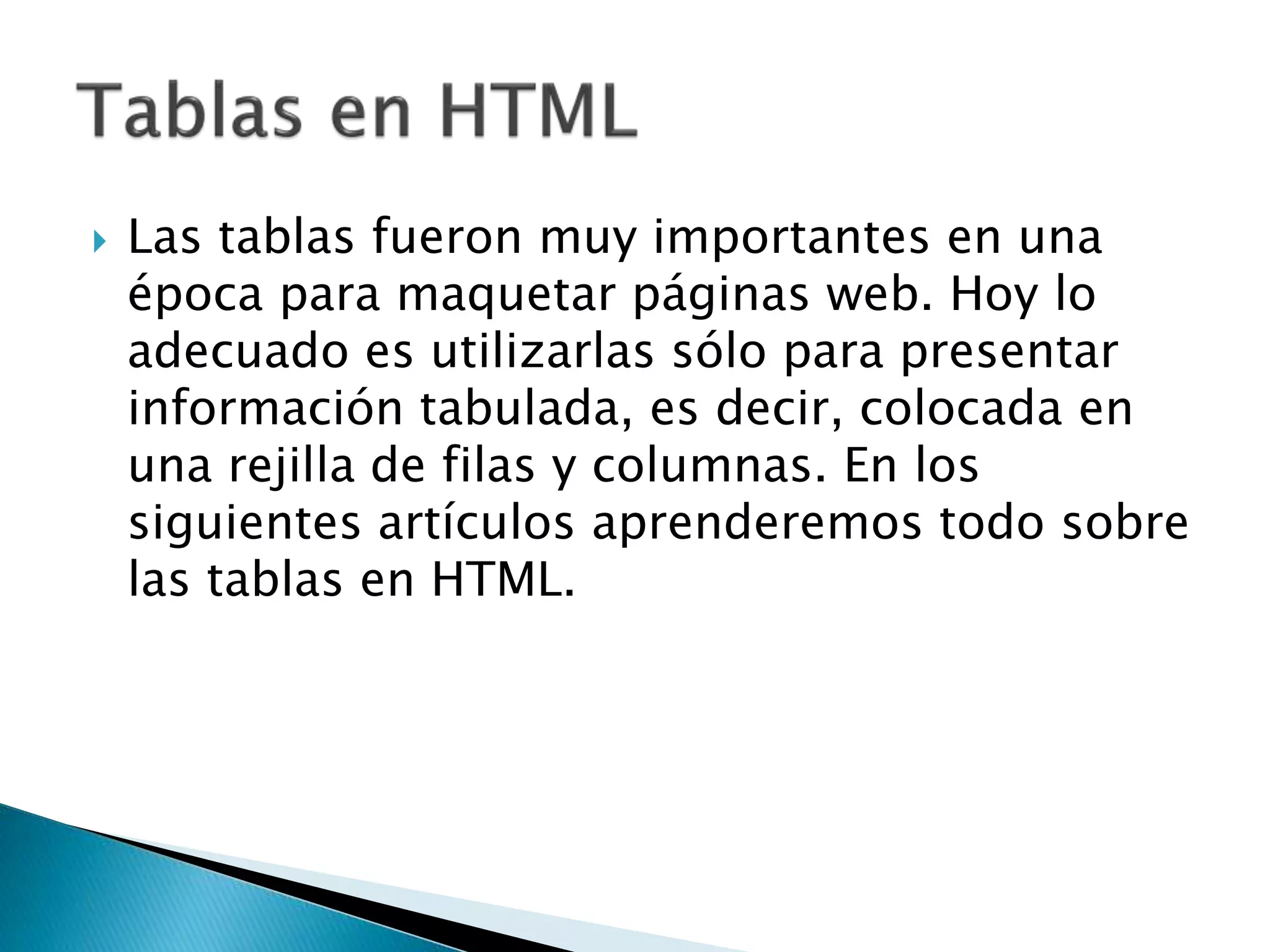  Las tablas fueron muy importantes en una
época para maquetar páginas web. Hoy lo
adecuado es utilizarlas sólo para presentar
información tabulada, es decir, colocada en
una rejilla de filas y columnas. En los
siguientes artículos aprenderemos todo sobre
las tablas en HTML.
 