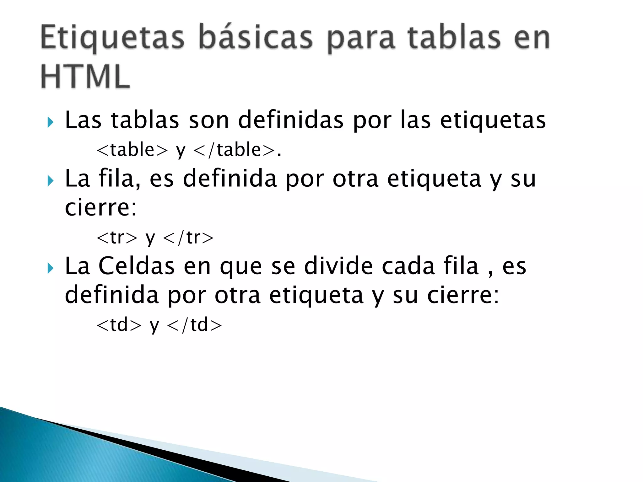  Las tablas son definidas por las etiquetas
<table> y </table>.
 La fila, es definida por otra etiqueta y su
cierre:
<tr> y </tr>
 La Celdas en que se divide cada fila , es
definida por otra etiqueta y su cierre:
<td> y </td>
 
