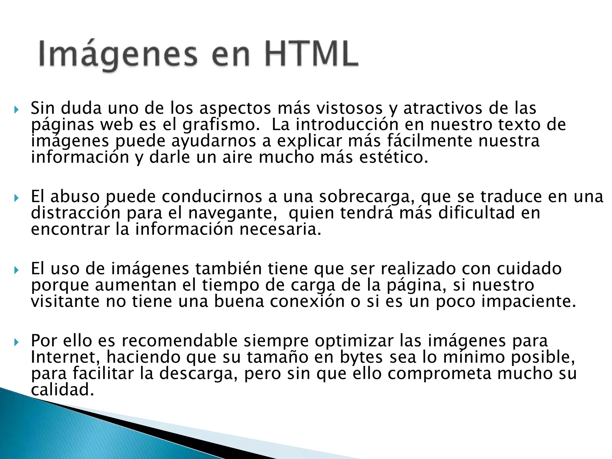  Sin duda uno de los aspectos más vistosos y atractivos de las
páginas web es el grafismo. La introducción en nuestro texto de
imágenes puede ayudarnos a explicar más fácilmente nuestra
información y darle un aire mucho más estético.
 El abuso puede conducirnos a una sobrecarga, que se traduce en una
distracción para el navegante, quien tendrá más dificultad en
encontrar la información necesaria.
 El uso de imágenes también tiene que ser realizado con cuidado
porque aumentan el tiempo de carga de la página, si nuestro
visitante no tiene una buena conexión o si es un poco impaciente.
 Por ello es recomendable siempre optimizar las imágenes para
Internet, haciendo que su tamaño en bytes sea lo mínimo posible,
para facilitar la descarga, pero sin que ello comprometa mucho su
calidad.
 