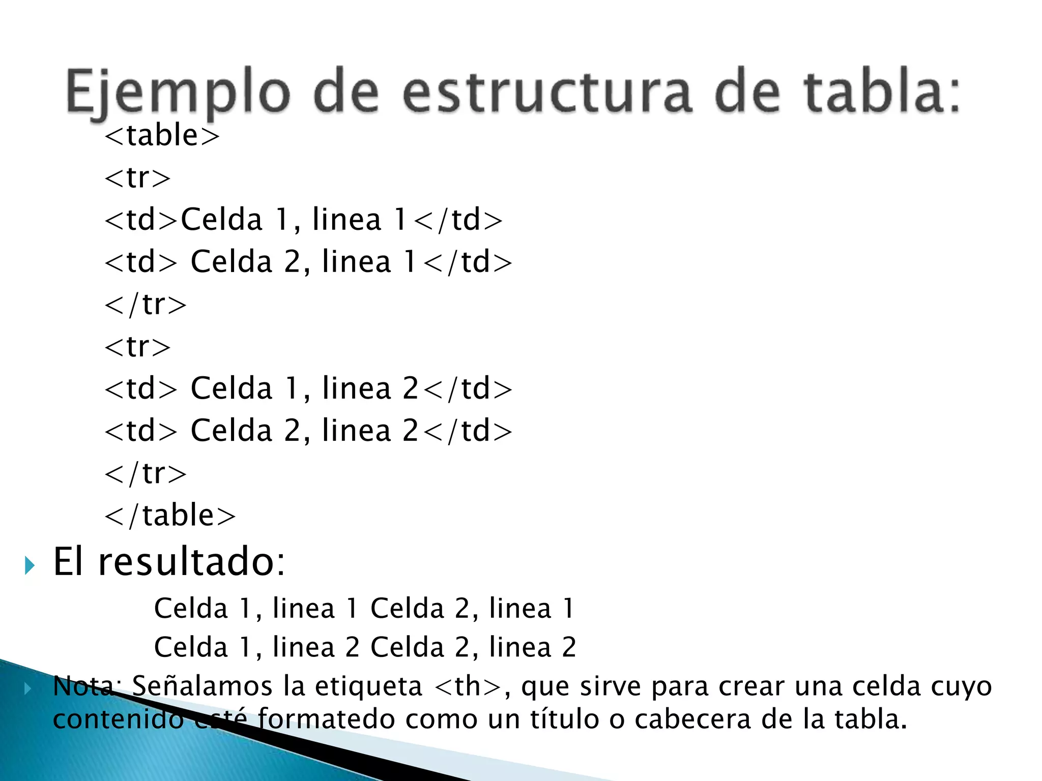 <table>
<tr>
<td>Celda 1, linea 1</td>
<td> Celda 2, linea 1</td>
</tr>
<tr>
<td> Celda 1, linea 2</td>
<td> Celda 2, linea 2</td>
</tr>
</table>
 El resultado:
Celda 1, linea 1 Celda 2, linea 1
Celda 1, linea 2 Celda 2, linea 2
 Nota: Señalamos la etiqueta <th>, que sirve para crear una celda cuyo
contenido esté formatedo como un título o cabecera de la tabla.
 