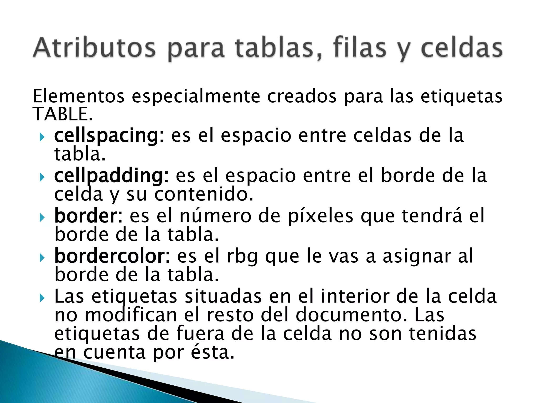 Elementos especialmente creados para las etiquetas
TABLE.
 cellspacing: es el espacio entre celdas de la
tabla.
 cellpadding: es el espacio entre el borde de la
celda y su contenido.
 border: es el número de píxeles que tendrá el
borde de la tabla.
 bordercolor: es el rbg que le vas a asignar al
borde de la tabla.
 Las etiquetas situadas en el interior de la celda
no modifican el resto del documento. Las
etiquetas de fuera de la celda no son tenidas
en cuenta por ésta.
 