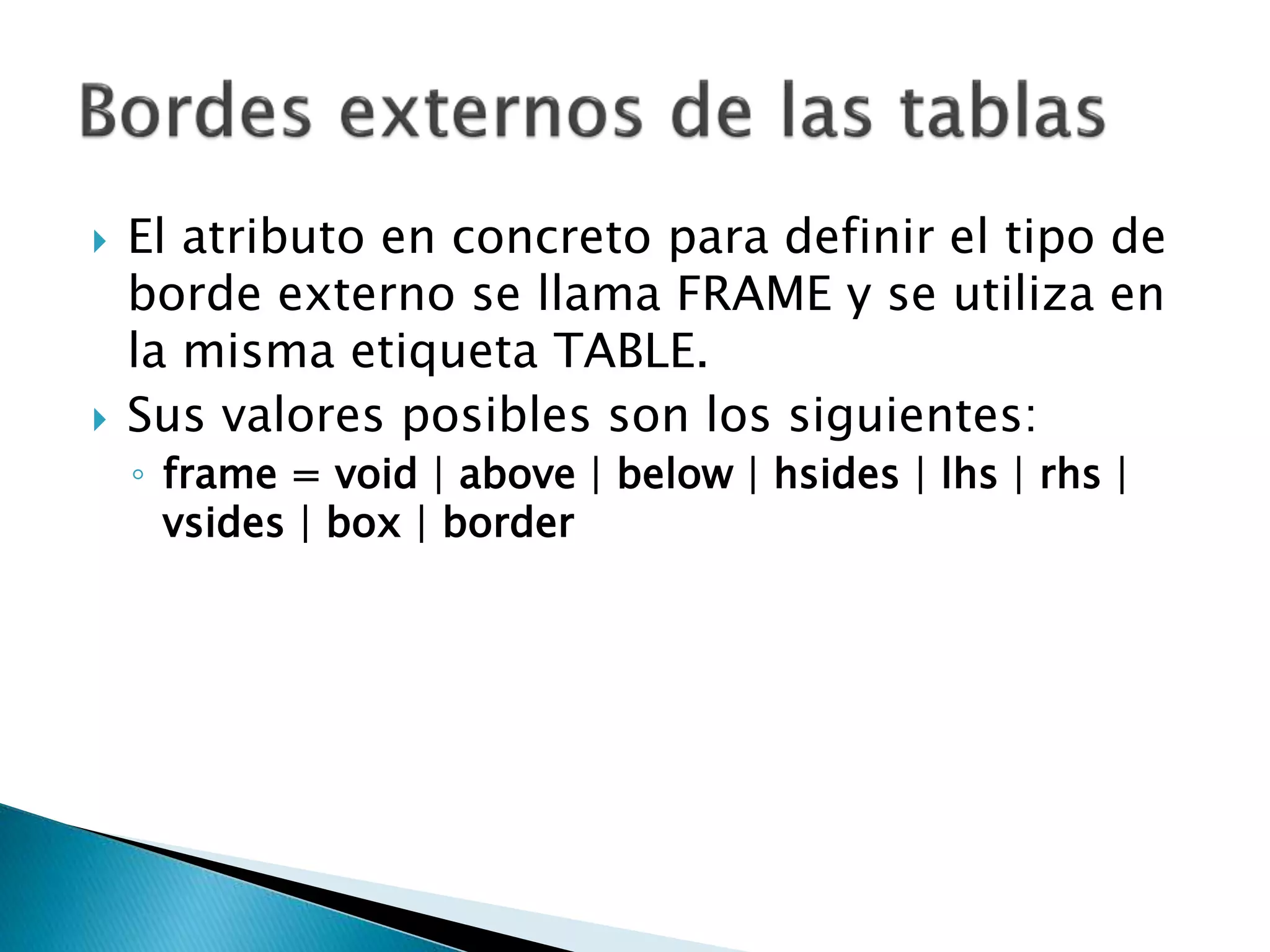  El atributo en concreto para definir el tipo de
borde externo se llama FRAME y se utiliza en
la misma etiqueta TABLE.
 Sus valores posibles son los siguientes:
◦ frame = void | above | below | hsides | lhs | rhs |
vsides | box | border
 
