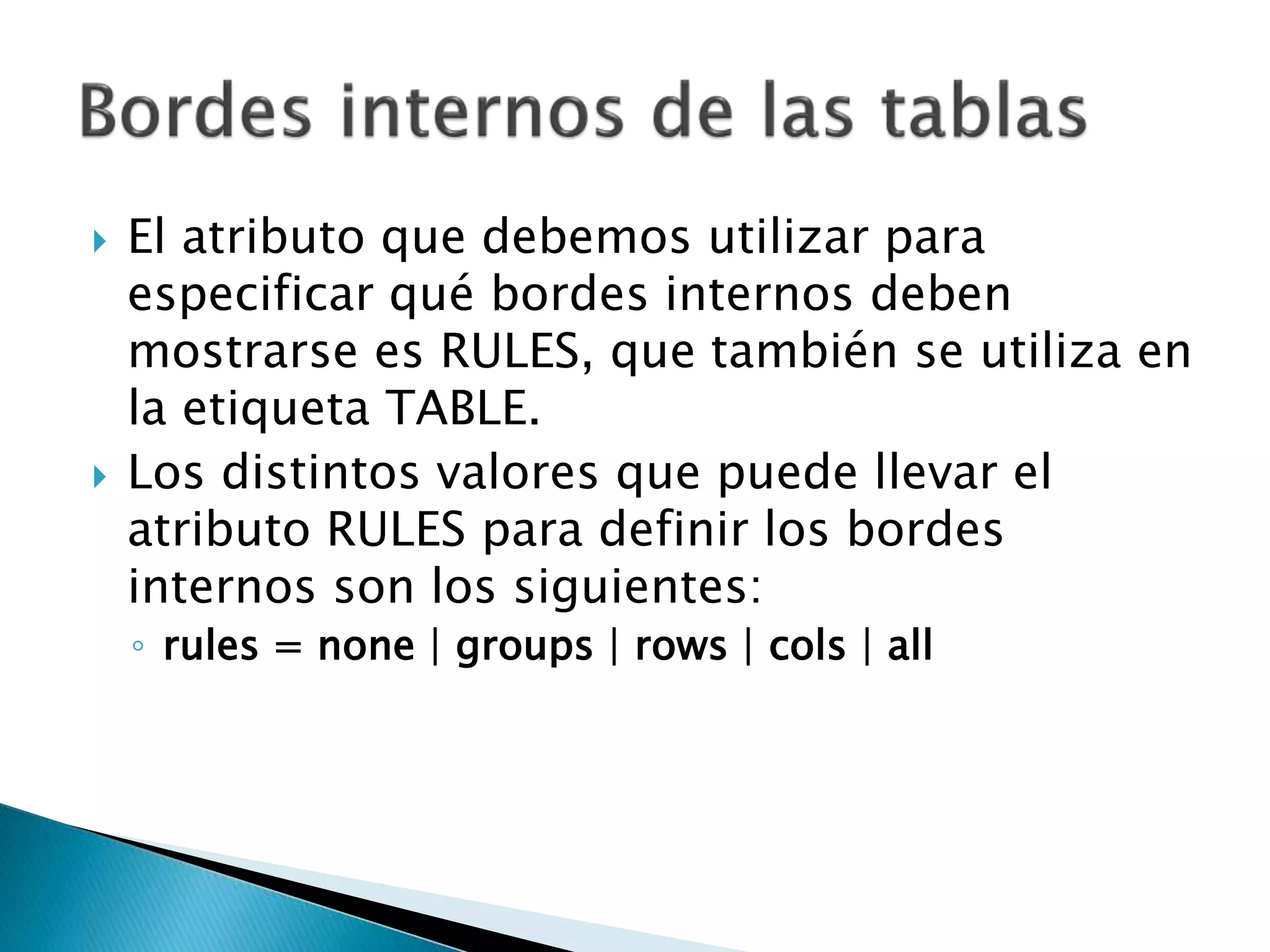  El atributo que debemos utilizar para
especificar qué bordes internos deben
mostrarse es RULES, que también se utiliza en
la etiqueta TABLE.
 Los distintos valores que puede llevar el
atributo RULES para definir los bordes
internos son los siguientes:
◦ rules = none | groups | rows | cols | all
 
