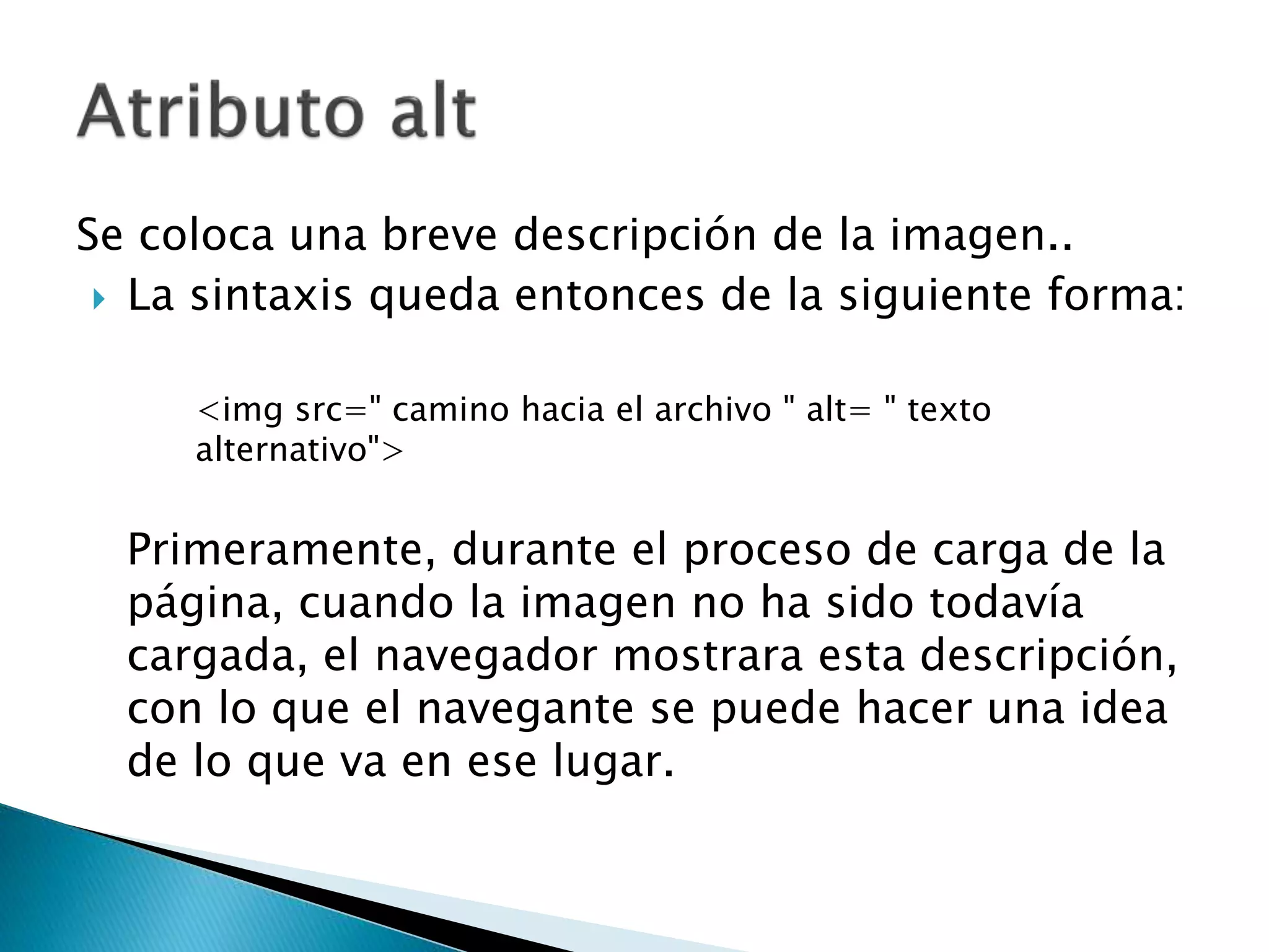 Se coloca una breve descripción de la imagen..
 La sintaxis queda entonces de la siguiente forma:
<img src=" camino hacia el archivo " alt= " texto
alternativo">
Primeramente, durante el proceso de carga de la
página, cuando la imagen no ha sido todavía
cargada, el navegador mostrara esta descripción,
con lo que el navegante se puede hacer una idea
de lo que va en ese lugar.
 