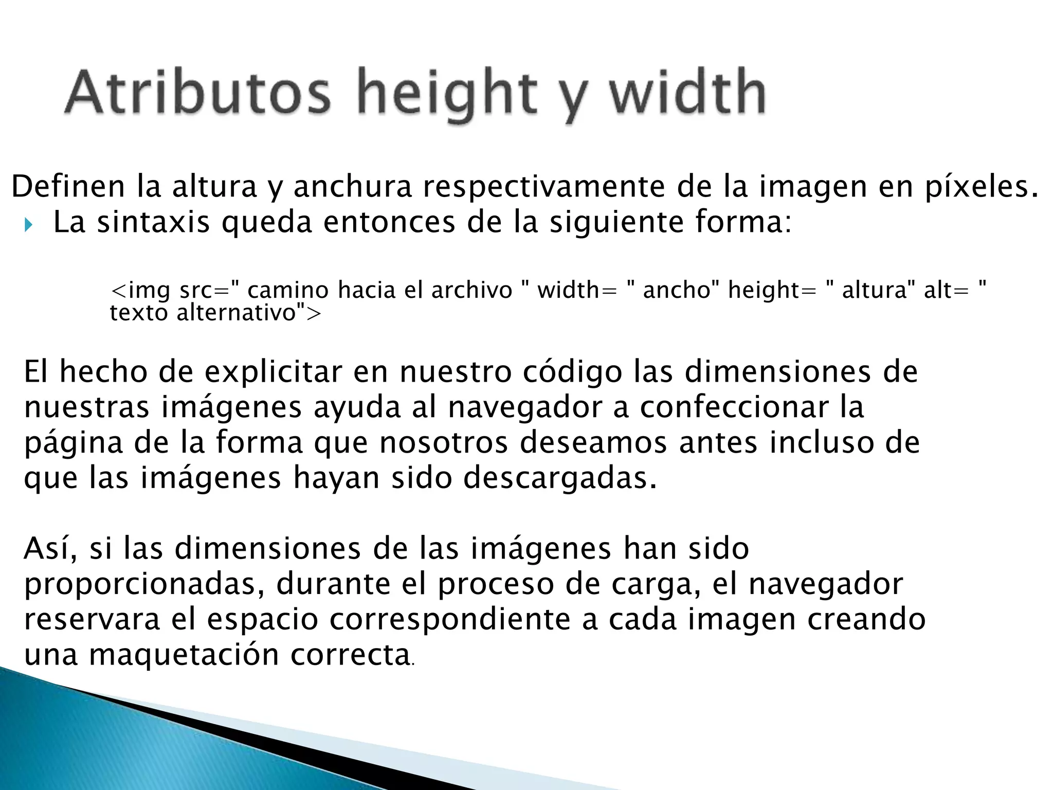 Definen la altura y anchura respectivamente de la imagen en píxeles.
 La sintaxis queda entonces de la siguiente forma:
<img src=" camino hacia el archivo " width= " ancho" height= " altura" alt= "
texto alternativo">
El hecho de explicitar en nuestro código las dimensiones de
nuestras imágenes ayuda al navegador a confeccionar la
página de la forma que nosotros deseamos antes incluso de
que las imágenes hayan sido descargadas.
Así, si las dimensiones de las imágenes han sido
proporcionadas, durante el proceso de carga, el navegador
reservara el espacio correspondiente a cada imagen creando
una maquetación correcta.
 