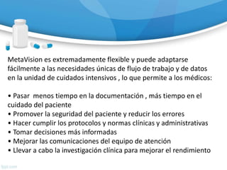 MetaVision es extremadamente flexible y puede adaptarse
fácilmente a las necesidades únicas de flujo de trabajo y de datos
en la unidad de cuidados intensivos , lo que permite a los médicos:
• Pasar menos tiempo en la documentación , más tiempo en el
cuidado del paciente
• Promover la seguridad del paciente y reducir los errores
• Hacer cumplir los protocolos y normas clínicas y administrativas
• Tomar decisiones más informadas
• Mejorar las comunicaciones del equipo de atención
• Llevar a cabo la investigación clínica para mejorar el rendimiento
 