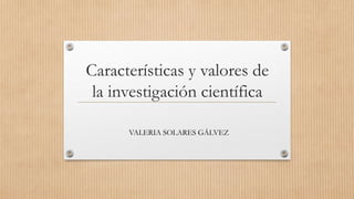 Características y valores de
la investigación científica
VALERIA SOLARES GÁLVEZ
 