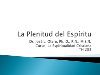 La Plenitud del Espíritu Dr. José L. Otero, Ph. D., R.N., M.S.N. Curso: La Espiritualidad CristianaTH 203 