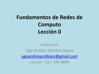 Fundamentos de Redes de 
Computo 
Lección 3 
Instructor 
Ugo Andrés Sánchez Baeza 
ugoandresprofesor@gmail.com 
Celular : 311 345 #### 
 