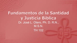 Fundamentos de la Santidad y Justicia Bíblica Dr. José L. Otero, Ph. D. R.N., M.S.N. TH 102 