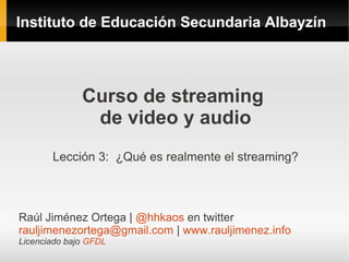 Instituto de Educación Secundaria Albayzín




              Curso de streaming
               de video y audio
       Lección 3: ¿Qué es realmente el streaming?



Raúl Jiménez Ortega | @hhkaos en twitter
rauljimenezortega@gmail.com | www.rauljimenez.info
Licenciado bajo GFDL
 