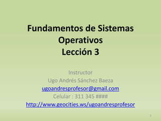Fundamentos de Sistemas 
Operativos 
Lección 3 
Instructor 
Ugo Andrés Sánchez Baeza 
ugoandresprofesor@gmail.com 
Celular : 311 345 #### 
http://www.geocities.ws/ugoandresprofesor 
1 
 