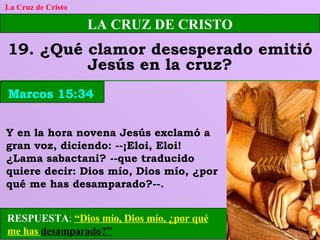 LA CRUZ DE CRISTO 19. ¿Qué clamor desesperado emitió Jesús en la cruz? La Cruz de Cristo Marcos 15:34 Y en la hora novena Jesús exclamó a gran voz, diciendo: --¡Eloi, Eloi! ¿Lama sabactani? --que traducido quiere decir: Dios mío, Dios mío, ¿por qué me has desamparado?--. RESPUESTA :  “Dios mío, Dios mío, ¿por qué me has  desamparado?” 