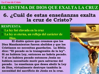 EL SISTEMA DE DIOS QUE EXALTA LA CRUZ 6. ¿Cuál de estas enseñanzas exalta la cruz de Cristo? La Cruz de Cristo RESPUESTA :   1.   La ley fué clavada en la cruz 2.  La ley es eterna, un reflejo del carácter de      Dios. El diablo quiere que creamos que los Diez Mandamientos fueron abolidos y que los Cristianos no necesitan guardarlos.  La Biblia dice: “El pecado es la transgresión de la ley”.  Si no hubiera Ley, entonces no habría pecado.  Y si no hubiera pecado entonces Jesús no hubiera necesitado morir para salvarme del pecado.  La enseñanza que desea abolir la Ley de Dios, virtualmente destruye también la necesidad del sacrificio de Jesús en la cruz. 