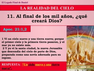 El Legado Final de Daniel LA REALIDAD DEL CIELO 11. Al final de los mil años, ¿qué creará Dios? 1 Vi un cielo nuevo y una tierra nueva; porque el primer cielo y la primera tierra pasaron, y el mar ya no existe más. 2 Y yo vi la santa ciudad, la nueva Jerusalén que descendía del cielo de parte de Dios, preparada como una novia adornada para su esposo. RESPUESTA :   “Un  cielo  nuevo y una  tierra nueva”. Apoc. 21:1,2 
